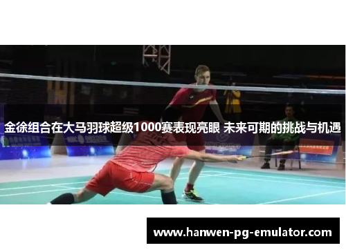 金徐组合在大马羽球超级1000赛表现亮眼 未来可期的挑战与机遇