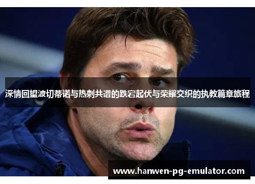 深情回望波切蒂诺与热刺共谱的跌宕起伏与荣耀交织的执教篇章旅程