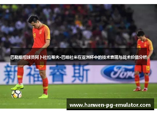 巴勒斯坦球员阿卜杜拉蒂夫·巴哈杜米在亚洲杯中的技术表现与战术价值分析