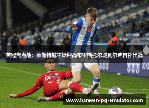英冠焦点战：莱斯特城主场迎战布里斯托尔城瓦尔迪替补出战