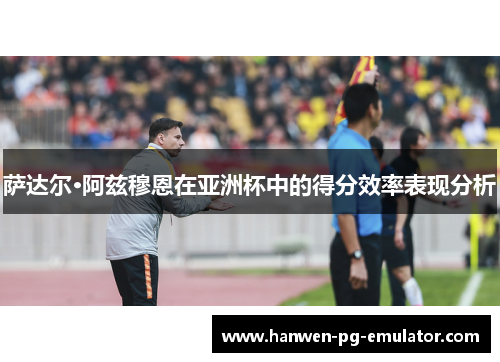 萨达尔·阿兹穆恩在亚洲杯中的得分效率表现分析