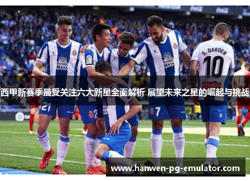 西甲新赛季最受关注六大新星全面解析 展望未来之星的崛起与挑战
